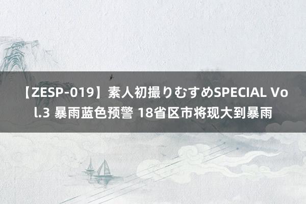 【ZESP-019】素人初撮りむすめSPECIAL Vol.3 暴雨蓝色预警 18省区市将现大到暴雨