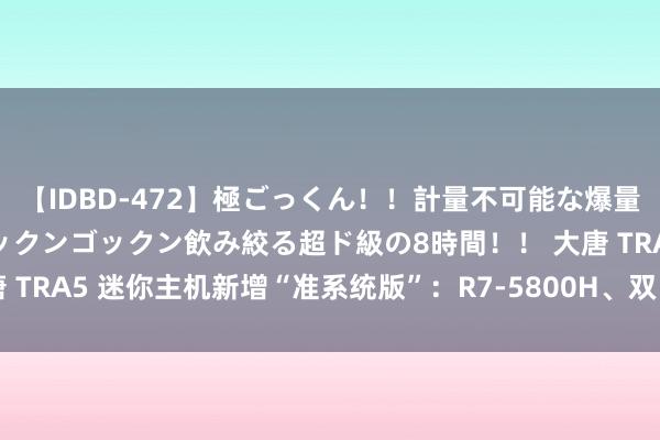 【IDBD-472】極ごっくん！！計量不可能な爆量ザーメンをS級女優がゴックンゴックン飲み絞る超ド級の8時間！！ 大唐 TRA5 迷你主机新增“准系统版”：R7-5800H、双 HDMI，1199 元