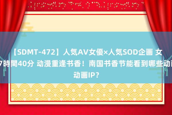 【SDMT-472】人気AV女優×人気SOD企画 女優祭7時間40分 动漫重逢书香！南国书香节能看到哪些动画IP？