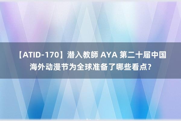 【ATID-170】潜入教師 AYA 第二十届中国海外动漫节为全球准备了哪些看点？