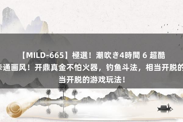 【MILD-665】極選！潮吹き4時間 6 超酷爱的动漫卡通画风！开鼎真金不怕火器，钓鱼斗法，相当开脱的游戏玩法！