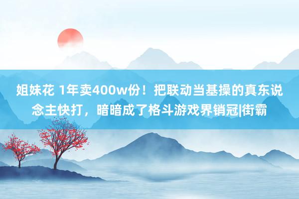 姐妹花 1年卖400w份！把联动当基操的真东说念主快打，暗暗成了格斗游戏界销冠|街霸