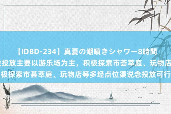 【IDBD-234】真夏の潮噴きシャワー8時間 华立科技：动漫卡通建设投放主要以游乐场为主，积极探索市荟萃庭、玩物店等多经点位渠说念投放可行性