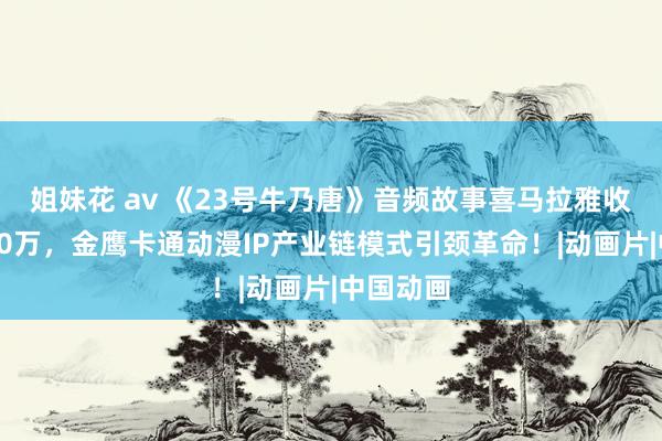 姐妹花 av 《23号牛乃唐》音频故事喜马拉雅收听量破60万，金鹰卡通动漫IP产业链模式引颈革命！|动画片|中国动画