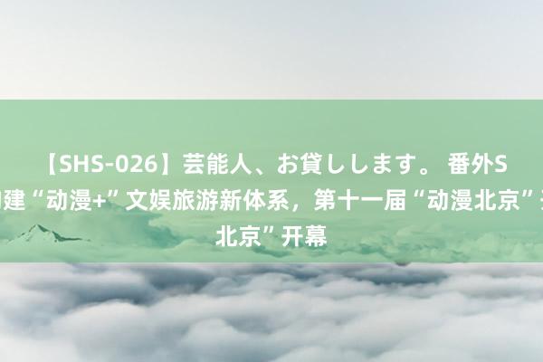 【SHS-026】芸能人、お貸しします。 番外SP 构建“动漫+”文娱旅游新体系，第十一届“动漫北京”开幕