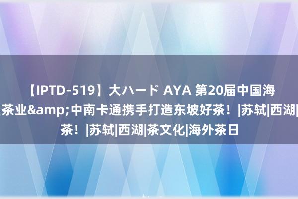 【IPTD-519】大ハード AYA 第20届中国海外动漫节|艺福堂茶业&中南卡通携手打造东坡好茶！|苏轼|西湖|茶文化|海外茶日