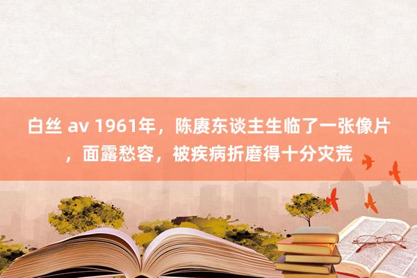 白丝 av 1961年，陈赓东谈主生临了一张像片，面露愁容，被疾病折磨得十分灾荒