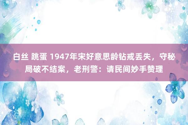 白丝 跳蛋 1947年宋好意思龄钻戒丢失，守秘局破不结案，老刑警：请民间妙手赞理