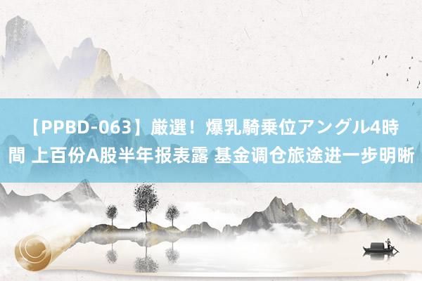 【PPBD-063】厳選！爆乳騎乗位アングル4時間 上百份A股半年报表露 基金调仓旅途进一步明晰