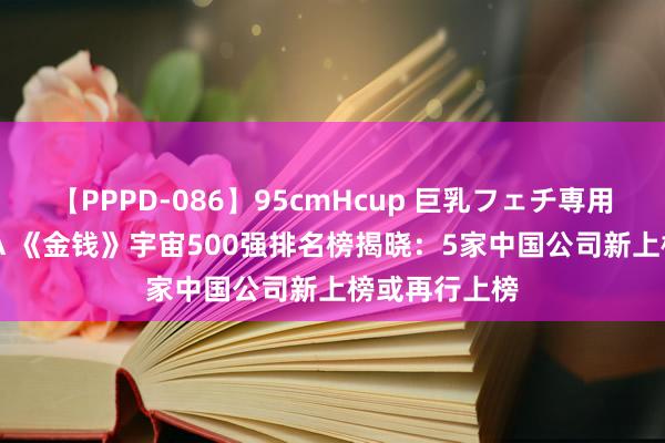 【PPPD-086】95cmHcup 巨乳フェチ専用ソープ SARA 《金钱》宇宙500强排名榜揭晓：5家中国公司新上榜或再行上榜