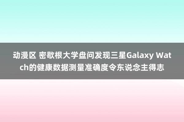 动漫区 密歇根大学盘问发现三星Galaxy Watch的健康数据测量准确度令东说念主得志