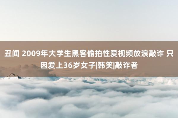 丑闻 2009年大学生黑客偷拍性爱视频放浪敲诈 只因爱上36岁女子|韩笑|敲诈者