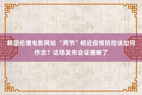 韩国伦理电影网站 “两节”相近疫情防控该如何作念？这场发布会证据晰了