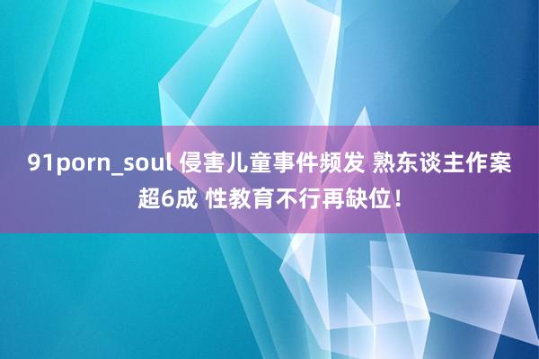 91porn_soul 侵害儿童事件频发 熟东谈主作案超6成 性教育不行再缺位！