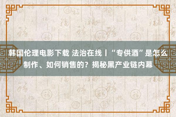 韩国伦理电影下载 法治在线丨“专供酒”是怎么制作、如何销售的？揭秘黑产业链内幕