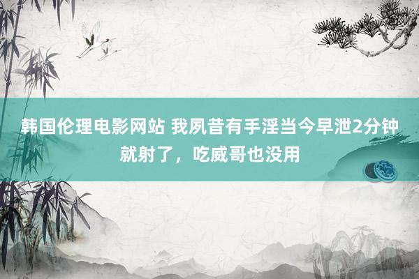 韩国伦理电影网站 我夙昔有手淫当今早泄2分钟就射了，吃威哥也没用