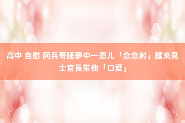 高中 自慰 阿兵哥睡夢中一忽儿「念念射」　醒來見士官長幫他「口愛」