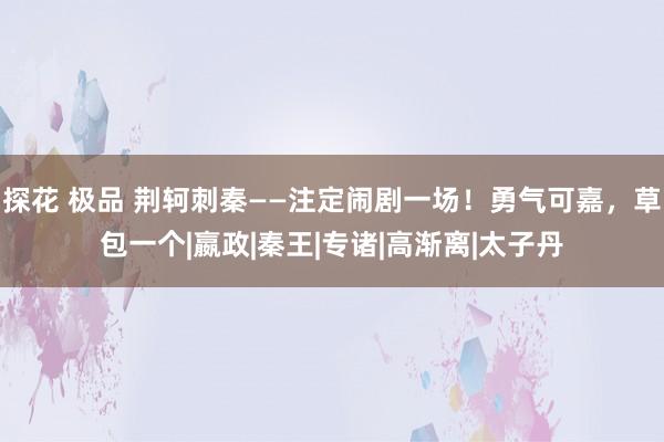 探花 极品 荆轲刺秦——注定闹剧一场！勇气可嘉，草包一个|嬴政|秦王|专诸|高渐离|太子丹