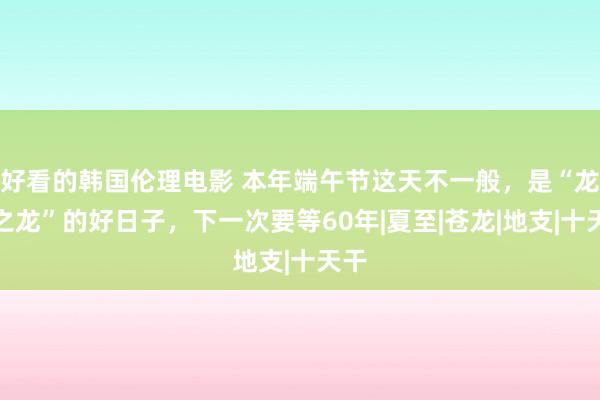 好看的韩国伦理电影 本年端午节这天不一般，是“龙中之龙”的好日子，下一次要等60年|夏至|苍龙|地支|十天干