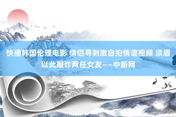 快播韩国伦理电影 情侣寻刺激自拍情谊视频 须眉以此敲诈两任女友——中新网