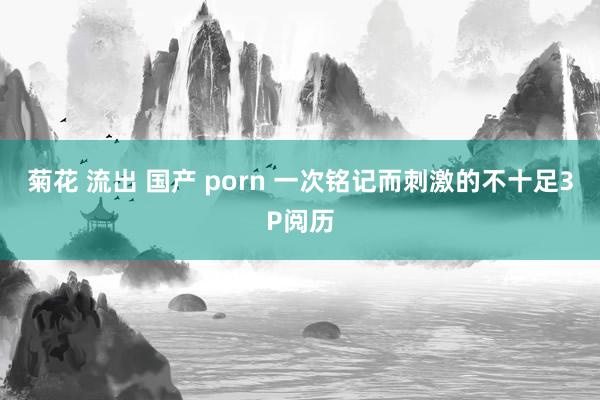 菊花 流出 国产 porn 一次铭记而刺激的不十足3P阅历