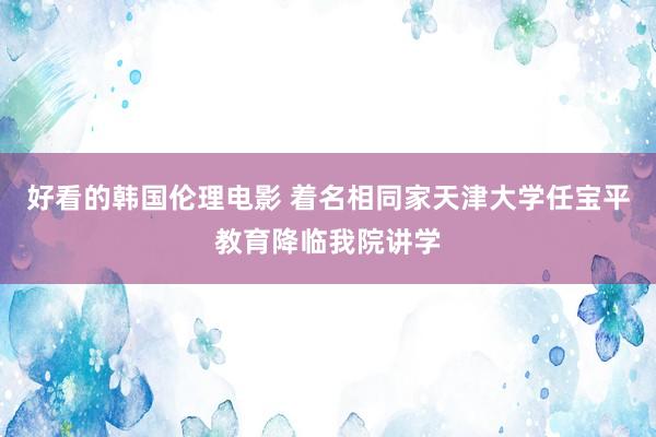 好看的韩国伦理电影 着名相同家天津大学任宝平教育降临我院讲学