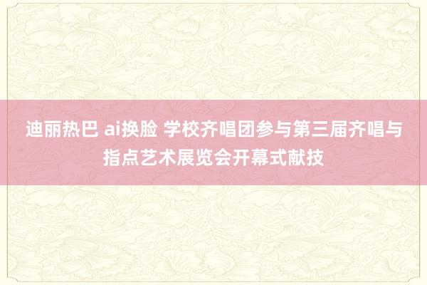 迪丽热巴 ai换脸 学校齐唱团参与第三届齐唱与指点艺术展览会开幕式献技