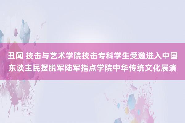 丑闻 技击与艺术学院技击专科学生受邀进入中国东谈主民摆脱军陆军指点学院中华传统文化展演