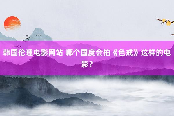 韩国伦理电影网站 哪个国度会拍《色戒》这样的电影？