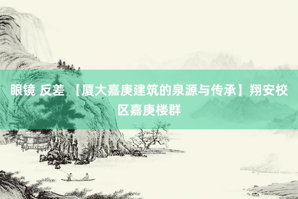 眼镜 反差 【厦大嘉庚建筑的泉源与传承】翔安校区嘉庚楼群