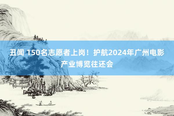 丑闻 150名志愿者上岗！护航2024年广州电影产业博览往还会