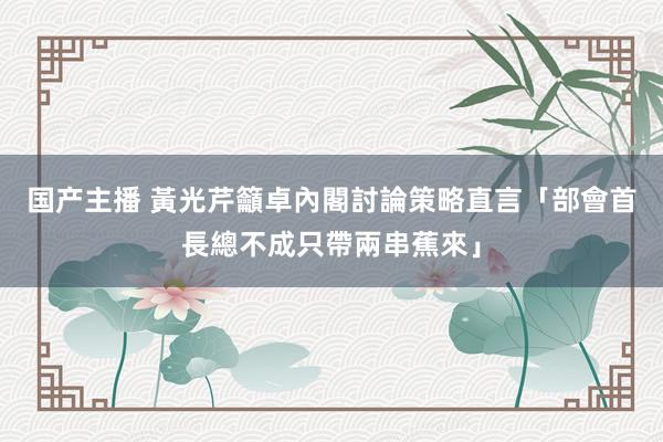 国产主播 黃光芹籲卓內閣討論策略　直言「部會首長總不成只帶兩串蕉來」