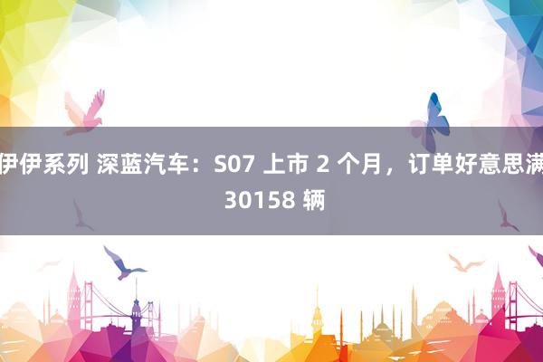 伊伊系列 深蓝汽车：S07 上市 2 个月，订单好意思满 30158 辆