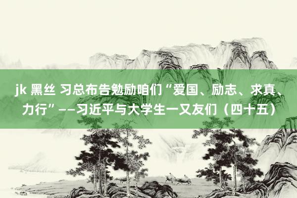 jk 黑丝 习总布告勉励咱们“爱国、励志、求真、力行”——习近平与大学生一又友们（四十五）