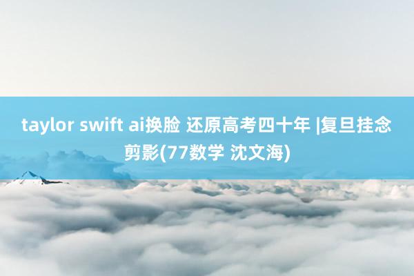 taylor swift ai换脸 还原高考四十年 |复旦挂念剪影(77数学 沈文海)