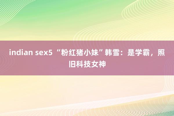 indian sex5 “粉红猪小妹”韩雪：是学霸，照旧科技女神