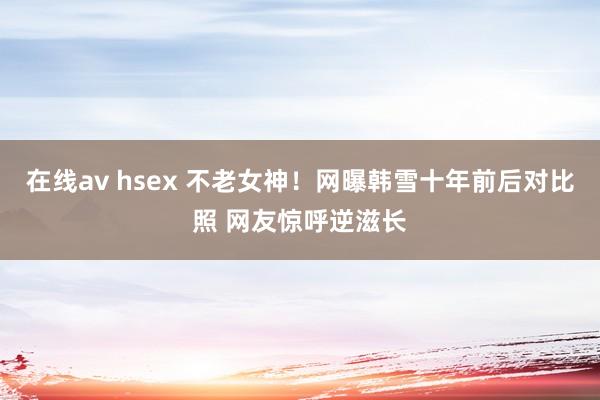 在线av hsex 不老女神！网曝韩雪十年前后对比照 网友惊呼逆滋长