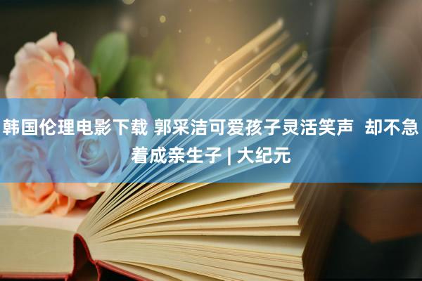 韩国伦理电影下载 郭采洁可爱孩子灵活笑声  却不急着成亲生子 | 大纪元