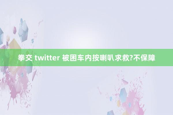 拳交 twitter 被困车内按喇叭求救?不保障