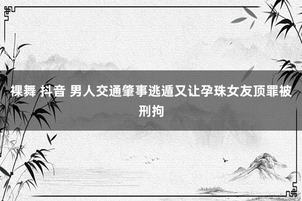 裸舞 抖音 男人交通肇事逃遁又让孕珠女友顶罪被刑拘