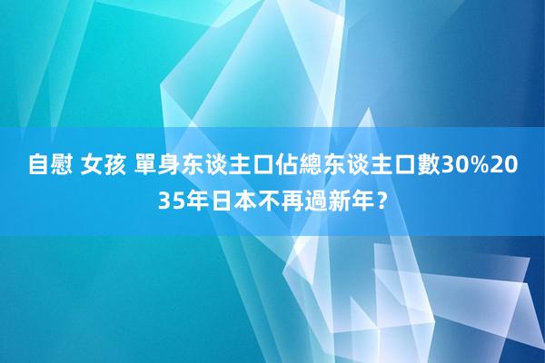 自慰 女孩 單身东谈主口佔總东谈主口數30%　2035年日本不再過新年？