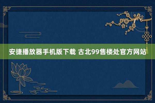 安捷播放器手机版下载 古北99售楼处官方网站