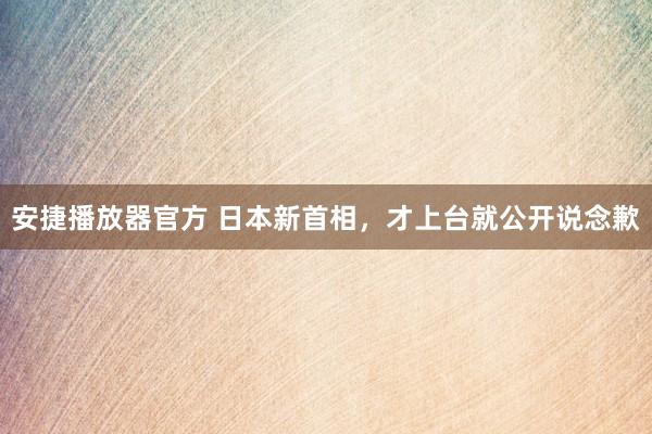 安捷播放器官方 日本新首相，才上台就公开说念歉