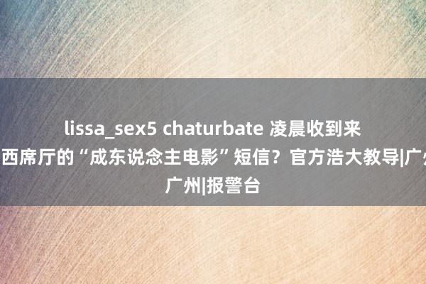 lissa_sex5 chaturbate 凌晨收到来自广东省西席厅的“成东说念主电影”短信？官方浩大教导|广州|报警台