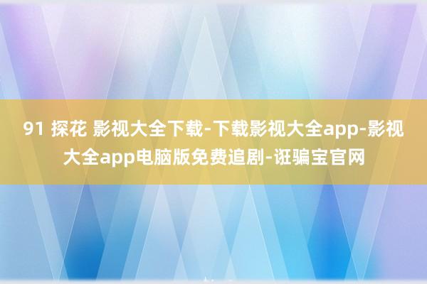 91 探花 影视大全下载-下载影视大全app-影视大全app电脑版免费追剧-诳骗宝官网