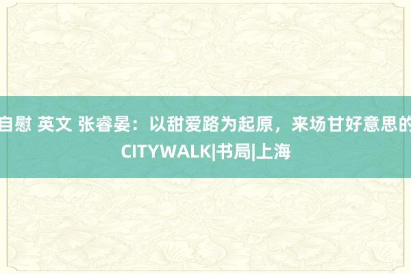 自慰 英文 张睿晏：以甜爱路为起原，来场甘好意思的CITYWALK|书局|上海