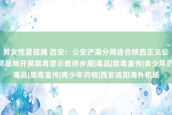 男女性爱视频 西安：公安浐灞分局连合陕西正义公法温和中心在禁毒教师基地开展禁毒警示教师步履|毒品|禁毒宣传|青少年药物|西安咸阳海外机场