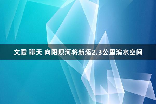 文爱 聊天 向阳坝河将新添2.3公里滨水空间