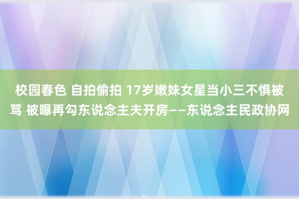 校园春色 自拍偷拍 17岁嫩妹女星当小三不惧被骂 被曝再勾东说念主夫开房——东说念主民政协网