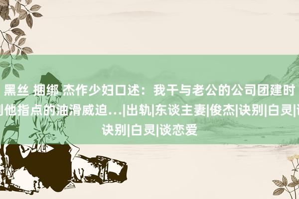 黑丝 捆绑 杰作少妇口述：我干与老公的公司团建时，受到他指点的油滑威迫…|出轨|东谈主妻|俊杰|诀别|白灵|谈恋爱